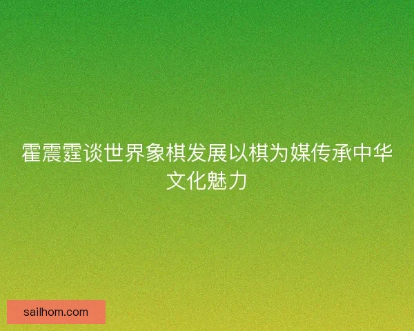 霍震霆谈世界象棋发展以棋为媒传承中华文化魅力