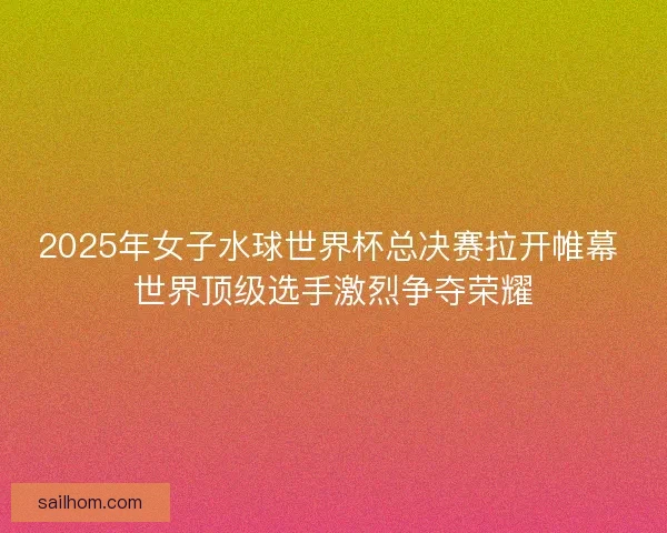 2025年女子水球世界杯总决赛拉开帷幕 世界顶级选手激烈争夺荣耀