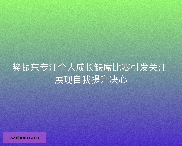 樊振东专注个人成长缺席比赛引发关注 展现自我提升决心